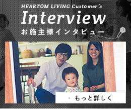HEARTOM LIVING Customer's Interview お施主様インタビュー もっと詳しく