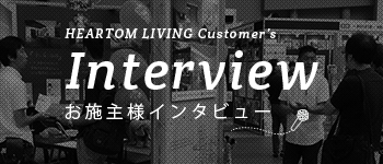 HEARTOM LIVING Customer's Interview お施主様インタビュー